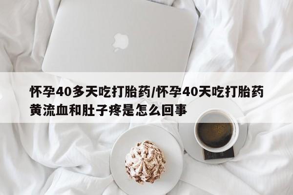 最便宜的打胎药的私人微信怀孕40多天吃打胎药/怀孕40天吃打胎药黄流血和肚子疼是怎么回事