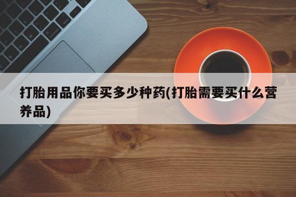 最便宜的打胎药的私人微信打胎用品你要买多少种药(打胎需要买什么营养品)