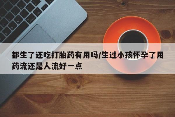 最便宜的打胎药的私人微信都生了还吃打胎药有用吗/生过小孩怀孕了用药流还是人流好一点