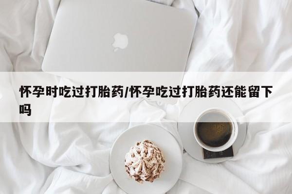最便宜的打胎药的私人微信怀孕时吃过打胎药/怀孕吃过打胎药还能留下吗