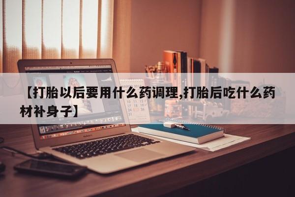 最便宜的打胎药的私人微信【打胎以后要用什么药调理,打胎后吃什么药材补身子】