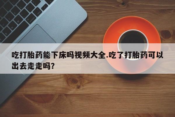 最便宜的打胎药的私人微信吃打胎药能下床吗视频大全.吃了打胎药可以出去走走吗？
