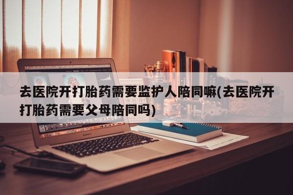 最便宜的打胎药的私人微信去医院开打胎药需要监护人陪同嘛(去医院开打胎药需要父母陪同吗)