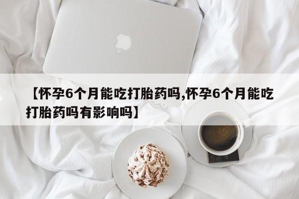 最便宜的打胎药的私人微信【怀孕6个月能吃打胎药吗,怀孕6个月能吃打胎药吗有影响吗】