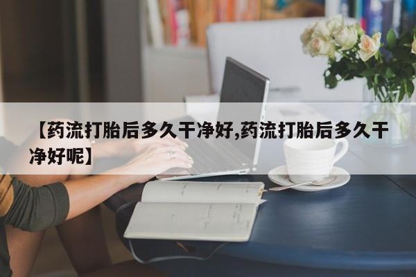 最便宜的打胎药的私人微信【药流打胎后多久干净好,药流打胎后多久干净好呢】