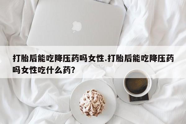 最便宜的打胎药的私人微信打胎后能吃降压药吗女性.打胎后能吃降压药吗女性吃什么药？