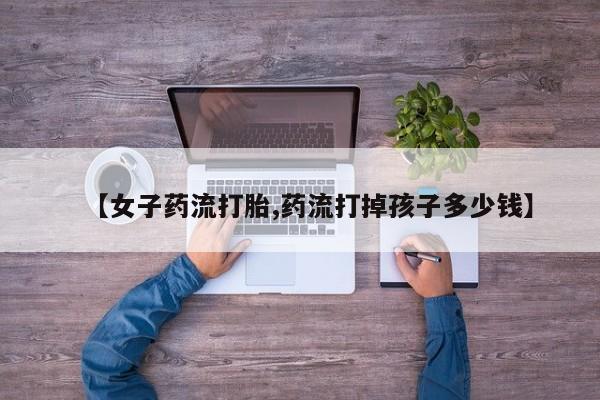 最便宜的打胎药的私人微信【女子药流打胎,药流打掉孩子多少钱】