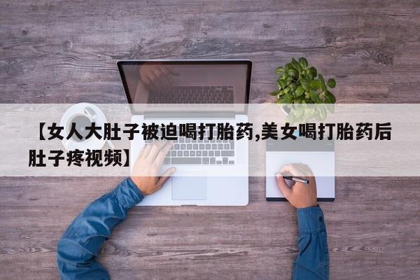 最便宜的打胎药的私人微信【女人大肚子被迫喝打胎药,美女喝打胎药后肚子疼视频】