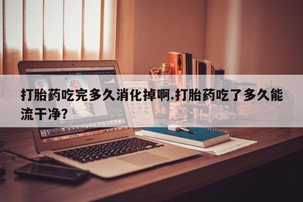 最便宜的打胎药的私人微信打胎药吃完多久消化掉啊.打胎药吃了多久能流干净？