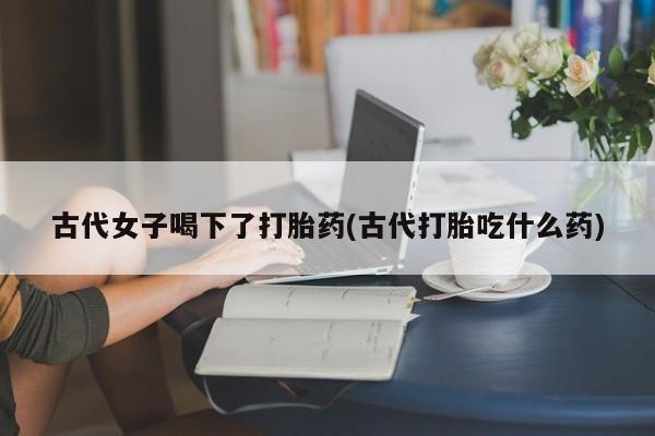 最便宜的打胎药的私人微信古代女子喝下了打胎药(古代打胎吃什么药)