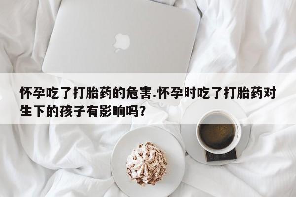 最便宜的打胎药的私人微信怀孕吃了打胎药的危害.怀孕时吃了打胎药对生下的孩子有影响吗?