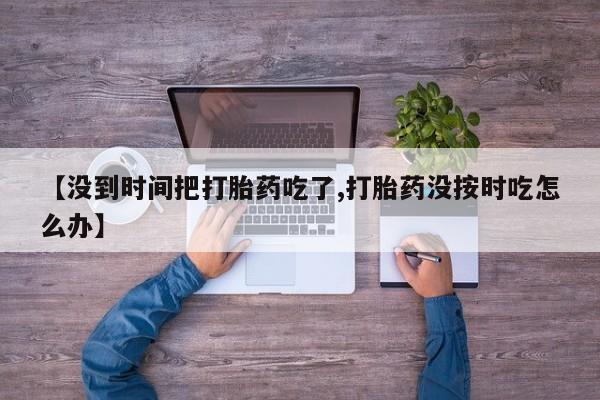 最便宜的打胎药的私人微信【没到时间把打胎药吃了,打胎药没按时吃怎么办】