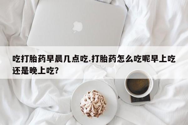 最便宜的打胎药的私人微信吃打胎药早晨几点吃.打胎药怎么吃呢早上吃还是晚上吃?