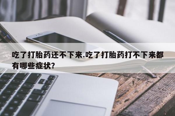 最便宜的打胎药的私人微信吃了打胎药还不下来.吃了打胎药打不下来都有哪些症状？