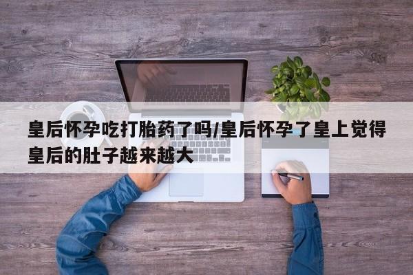 最便宜的打胎药的私人微信皇后怀孕吃打胎药了吗/皇后怀孕了皇上觉得皇后的肚子越来越大