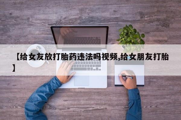 最便宜的打胎药的私人微信【给女友放打胎药违法吗视频,给女朋友打胎】