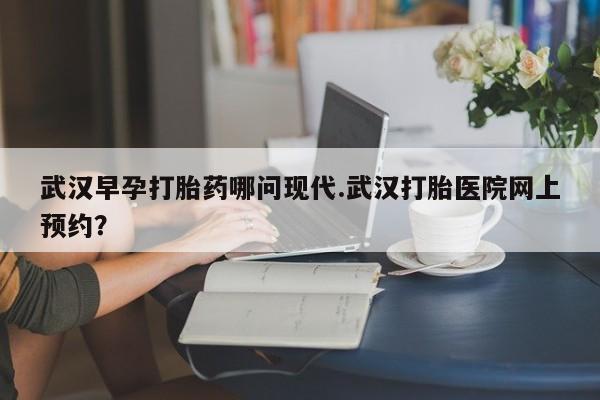 最便宜的打胎药的私人微信武汉早孕打胎药哪问现代.武汉打胎医院网上预约？