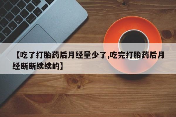 最便宜的打胎药的私人微信【吃了打胎药后月经量少了,吃完打胎药后月经断断续续的】