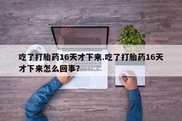 最便宜的打胎药的私人微信吃了打胎药16天才下来.吃了打胎药16天才下来怎么回事?