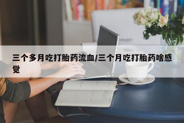 最便宜的打胎药的私人微信三个多月吃打胎药流血/三个月吃打胎药啥感觉