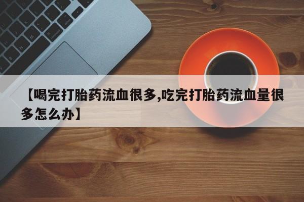 最便宜的打胎药的私人微信【喝完打胎药流血很多,吃完打胎药流血量很多怎么办】