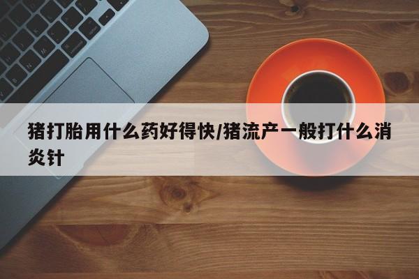 最便宜的打胎药的私人微信猪打胎用什么药好得快/猪流产一般打什么消炎针