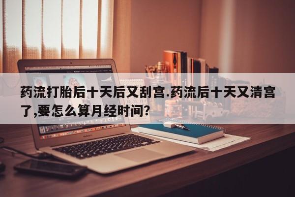 最便宜的打胎药的私人微信药流打胎后十天后又刮宫.药流后十天又清宫了,要怎么算月经时间?