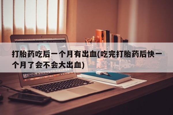 最便宜的打胎药的私人微信打胎药吃后一个月有出血(吃完打胎药后快一个月了会不会大出血)
