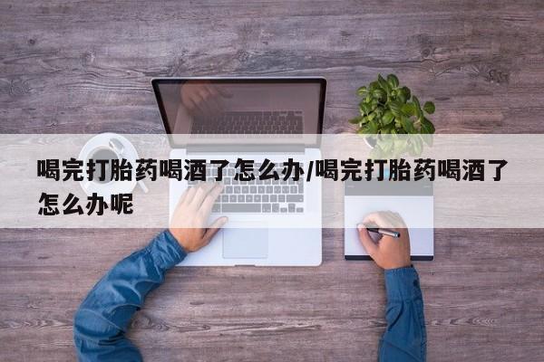 最便宜的打胎药的私人微信喝完打胎药喝酒了怎么办/喝完打胎药喝酒了怎么办呢