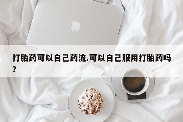 最便宜的打胎药的私人微信打胎药可以自己药流.可以自己服用打胎药吗？