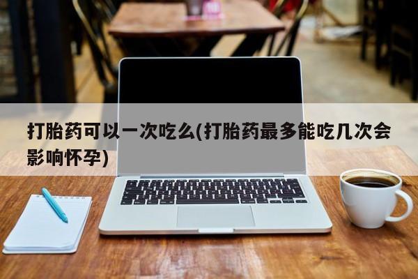 最便宜的打胎药的私人微信打胎药可以一次吃么(打胎药最多能吃几次会影响怀孕)