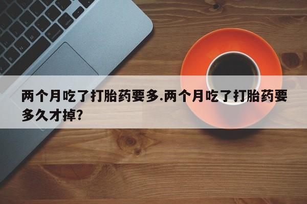 最便宜的打胎药的私人微信两个月吃了打胎药要多.两个月吃了打胎药要多久才掉?