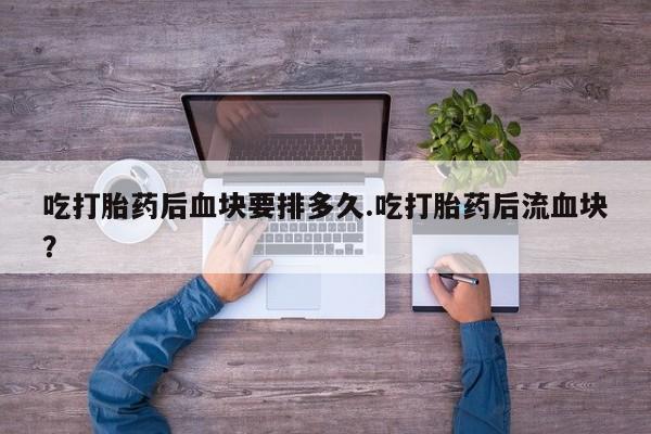 最便宜的打胎药的私人微信吃打胎药后血块要排多久.吃打胎药后流血块？