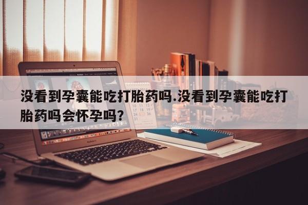 最便宜的打胎药的私人微信没看到孕囊能吃打胎药吗.没看到孕囊能吃打胎药吗会怀孕吗?