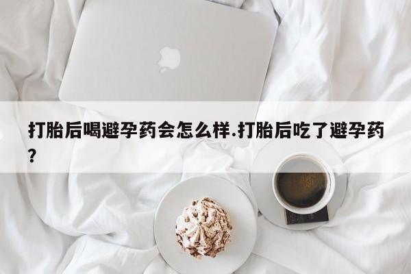 最便宜的打胎药的私人微信打胎后喝避孕药会怎么样.打胎后吃了避孕药？