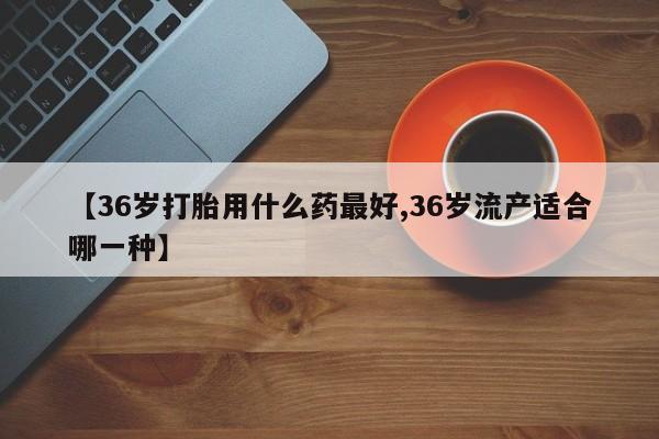 最便宜的打胎药的私人微信【36岁打胎用什么药最好,36岁流产适合哪一种】