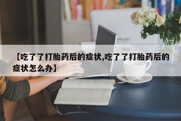 最便宜的打胎药的私人微信【吃了了打胎药后的症状,吃了了打胎药后的症状怎么办】